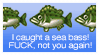 'I caught a seas bass!' FUCK, not you again!